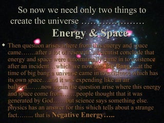 So now we need only two things to
    create the universe …………………
                    Energy & Space
   Then question arises where from this energy and space
    came…….after a lot of research….scientist conclude that
    energy and space were automatically came in to existence
    after an incident…which we now call Big Bang….at the
    time of big bang a universe came in to existence which has
    its own space…and it was expending like an air
    balloon…….now again the question arise where this energy
    and space come from…….people thought that it was
    generated by God……but science says something else.
    physics has an answer for this which tells about a strange
    fact…….. that is Negative Energy…..
 