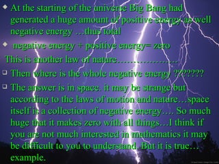  At the starting of the universe Big Bang had
  generated a huge amount of positive energy as well
  negative energy …thus total
 negative energy + positive energy= zero

This is another law of nature……………….
 Then where is the whole negative energy ???????

 The answer is in space. it may be strange but

  according to the laws of motion and nature…space
  itself is a collection of negative energy…. So much
  huge that it makes zero with all things…I think if
  you are not much interested in mathematics it may
  be difficult to you to understand. But it is true…
  example.
 