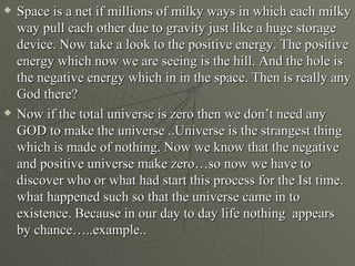    Space is a net if millions of milky ways in which each milky
    way pull each other due to gravity just like a huge storage
    device. Now take a look to the positive energy. The positive
    energy which now we are seeing is the hill. And the hole is
    the negative energy which in in the space. Then is really any
    God there?
   Now if the total universe is zero then we don’t need any
    GOD to make the universe ..Universe is the strangest thing
    which is made of nothing. Now we know that the negative
    and positive universe make zero…so now we have to
    discover who or what had start this process for the Ist time.
    what happened such so that the universe came in to
    existence. Because in our day to day life nothing appears
    by chance…..example..
 