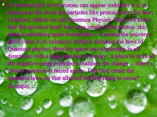    At microscopic level protons can appear suddenly it is so
    because at this level the particles like proton obeys the laws
    of nature, which we call Quantum Physics. Since we know
    that the universe itself was once smaller then proton ,this
    means something quite remarkable,,, it means the universe
    itself come in to existence without violating the laws of
    Quantum physics, then the space was expending in all
    directions with a huge amount of energy.. a place to store all
    the negative energy needed to balance the change …there a
    critical question is raised again.. Did God create the
    quantum laws, so that allowed the Big Bang to occur?
    Example….
 