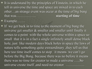    It is understand by the principles of Einstein, in which he
    tell in universe the time and space are mixed in to each
    other…an strange event was occur at the time of big bang
    that was……………..                         starting of time
   Example…….
   If we get back in to time to the moment of big bang the
    universe get smaller & smaller and smaller until finally it
    comes to a point with the whole universe within a space so
    small that it is in a fact a single infinitely small dense black
    hole, just like modern days black holes in space the laws of
    nature tells something quite extraordinary ,they tell us that
    here too time itself comes to stop it means we can’t go
    before the Big Bang. because there was no before it means
    there was no time for creator to made a universe …..So
    universe create itself ,and need no creator …………….
 