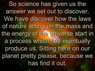 So science has given us the
  answer we set out to discover.
 We have discover how the laws
of nature acting on the mass and
the energy of the universe start in
 a process which has eventually
  produce us. Sitting here on our
planet pretty please, because we
          has find it out.
 