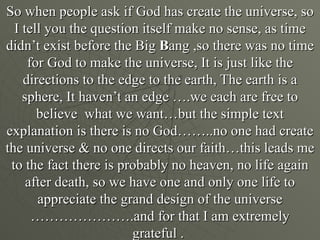 So when people ask if God has create the universe, so
  I tell you the question itself make no sense, as time
didn’t exist before the Big Bang ,so there was no time
     for God to make the universe, It is just like the
    directions to the edge to the earth, The earth is a
    sphere, It haven’t an edge ….we each are free to
       believe what we want…but the simple text
explanation is there is no God……..no one had create
the universe & no one directs our faith…this leads me
 to the fact there is probably no heaven, no life again
     after death, so we have one and only one life to
       appreciate the grand design of the universe
      ………………….and for that I am extremely
                        grateful .
 