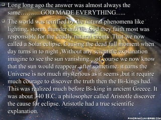    Long long ago the answer was almost always the
    same……….GOD MADE EVERYTHING…..
   The world was terrified by the natural phenomena like
    lighting, storm, thunder and the God they faith most was
    responsible for the deadly natural events .That we now
    called a Solar eclipse. Causing the dead full moment when
    day turns in to night ,Without any scientific explanation
    imagine to see the sun vanishing…of course we now know
    that the sun would reappear after sometime. it turns the
    Universe is not much mysterious as it seems ,but it require
    much courage to discover the truth then the Bi-kings had.
    This was realized much before Bi-king in ancient Greece. It
    was about 340 B.C. a philosopher called Aristotle discover
    the cause for eclipse. Aristotle had a true scientific
    explanation.
 