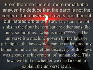 From there he find out more remarkable
 answer, he deduce that the earth is not the
center of the universe as every one thought
  but instead orbits the sun. The stars are not
 sinks in the flour heaven but are other suns like
  ours. so far of us…what is mean?????….The
   universe is a machine govern by the laws or
principles ,the laws which can be understood my
human mind….I belief the discovery of this laws
 was greatest achievement of human kind. This
    laws will tell us whether we need a God to
            explain the universe at all.
 