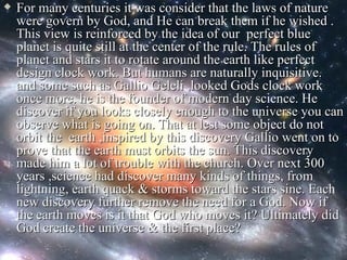    For many centuries it was consider that the laws of nature
    were govern by God, and He can break them if he wished .
    This view is reinforced by the idea of our perfect blue
    planet is quite still at the center of the rule. The rules of
    planet and stars it to rotate around the earth like perfect
    design clock work. But humans are naturally inquisitive.
    and some such as Gallio Geleli ,looked Gods clock work
    once more. he is the founder of modern day science. He
    discover if you looks closely enough to the universe you can
    observe what is going on. That at lest some object do not
    orbit the earth ,inspired by this discovery Gallio went on to
    prove that the earth must orbits the sun. This discovery
    made him a lot of trouble with the church. Over next 300
    years ,science had discover many kinds of things, from
    lightning, earth quack & storms toward the stars sine. Each
    new discovery further remove the need for a God. Now if
    the earth moves is it that God who moves it? Ultimately did
    God create the universe & the first place?
 