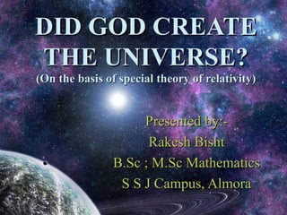 DID GOD CREATE
THE UNIVERSE?
(On the basis of special theory of relativity)


                     Presented by:-
                      Rakesh Bisht
                B.Sc ; M.Sc Mathematics
                 S S J Campus, Almora
 