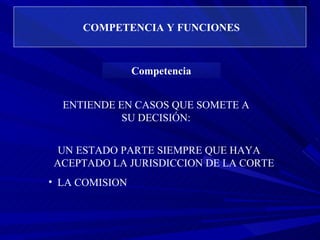 COMPETENCIA Y FUNCIONES ENTIENDE EN CASOS QUE SOMETE A SU DECISIÓN: UN ESTADO PARTE SIEMPRE QUE HAYA  ACEPTADO LA JURISDICCION DE LA CORTE LA COMISION  Competencia 