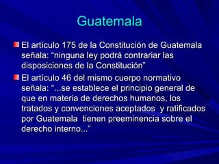 Guatemala El artículo 175 de la Constitución de Guatemala señala: “ninguna ley podrá contrariar las disposiciones de la Constitución” El artículo 46 del mismo cuerpo normativo señala: “...se establece el principio general de que en materia de derechos humanos, los tratados y convenciones aceptados  y ratificados por Guatemala  tienen preeminencia sobre el derecho interno...” 
