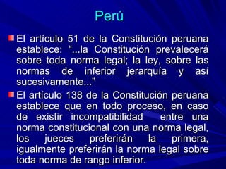 Perú <ul><li>El artículo 51 de la Constitución peruana establece: “...la Constitución prevalecerá sobre toda norma legal; ...