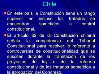 Chile <ul><li>En este país la Constitución tiene un rango superior en incluso los tratados se encuentran sometidos a contr...