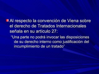 <ul><li>Al respecto la convención de Viena sobre el derecho de Tratados Internacionales señala en su artículo 27: </li></u...