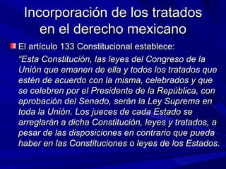 Incorporación de los tratados en el derecho mexicano <ul><li>El artículo 133 Constitucional establece: </li></ul><ul><li>“...