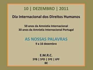 10 | DEZEMBRO | 2011
Dia Internacional dos Direitos Humanos

       50 anos da Amnistia Internacional
   30 anos da Amnistia Internacional Portugal


       AS NOSSAS PALAVRAS
               9 a 16 dezembro


                   E.M.R.C.
             5ºB | 5ºD | 5ºE | 6ºF
                      BE
 