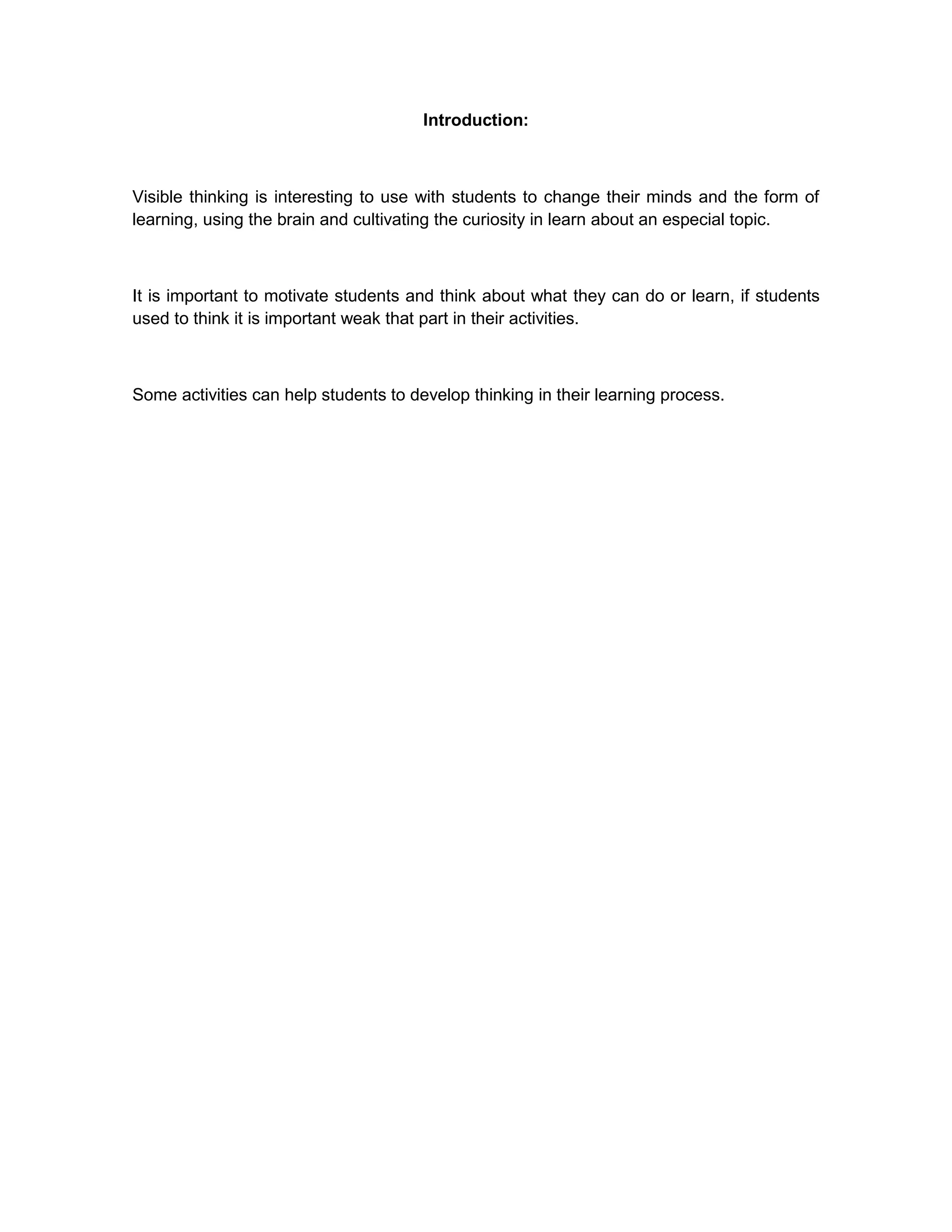 Introduction:<br />Visible thinking is interesting to use with students to change their minds and the form of learning, using the brain and cultivating the curiosity in learn about an especial topic.<br />It is important to motivate students and think about what they can do or learn, if students used to think it is important weak that part in their activities.<br />Some activities can help students to develop thinking in their learning process.<br />Visible Thinking is a flexible and systematic research-based approach to integrating the development of students' thinking with content learning across subject matters. An extensive and adaptable collection of practices, Visible Thinking has a double goal: on the one hand, to cultivate students' thinking skills and dispositions, and, on the other, to deepen content learning. By thinking dispositions, we mean curiosity, concern for truth and understanding, a creative mindset, not just being skilled but also alert to thinking and learning opportunities and eager to take them.<br />Thinking Routines loosely guide learners' thought processes and encourage active processing. They are short, easy-to-learn mini-strategies that extend and deepen students' thinking and become part of the fabric of everyday classroom life. Thinking Ideals are easily accessible concepts capturing naturally occurring goals, strivings or interests that often propel our thinking. Four Ideals -- Understanding, Truth, Fairness and Creativity -- are presented as modules on this site. There are associated routines for each ideal and within each module there are activities that help deepen students' concepts around the ideal.<br />A key feature of the Visible Thinking approach is the Teacher Study Group as described in the School-Wide Culture of Thinking section. In these groups teachers reflect on student work, or documentation, generated by students when using routines or investigating an ideal. Documentation such as lists, maps, charts, diagrams, and worksheets reveal learners' unfolding ideas as they think through an issue. In study groups teachers use the structured conversation of a protocol to look at and reflect on thinking present in student work.<br />Every committed educator wants better learning and more thoughtful students. Visible Thinking is a way of helping to achieve that without a separate ‘thinking skills' course or fixed lessons.<br />Visible Thinking is a broad and flexible framework for enriching classroom learning in the content areas and fostering students' intellectual development at the same time. Here are some of its key goals:<br />Deeper understanding of content<br />Greater motivation for learning<br />Development of learners' thinking and learning abilities.<br />Development of learners' attitudes toward thinking and learning and their alertness to opportunities for thinking and learning (the \"
dispositional\"
 side of thinking).<br />A shift in classroom culture toward a community of enthusiastically engaged thinkers and learners.<br />Toward achieving these goals, Visible Thinking involves several practices and resources. Teachers are invited to use with their students a number of \"
thinking routines\"
 -- simple protocols for exploring ideas -- around whatever topics are important, say fractions arithmetic, the Industrial Revolution, World War II, the meaning of a poem, the nature of democracy. Visible Thinking includes attention to four \"
thinking ideals\"
 -- understanding, truth, fairness, and creativity. Visible Thinking emphasizes several ways of making students' thinking visible to themselves and one another, so that they can improve it. <br />The idea of visible thinking helps to make concrete what a thoughtful classroom might look like. At any moment, we can ask, \"
Is thinking visible here? Are students explaining things to one another? Are students offering creative ideas? Are they, and I as their teacher, using the language of thinking? Is there a brainstorm about alternative interpretations on the wall? Are students debating a plan?\"
<br />When the answers to questions like these are consistently yes, students are more likely to show interest and commitment as learning unfolds in the classroom. They find more meaning in the subject matters and more meaningful connections between school and everyday life. They begin to display the sorts of attitudes toward thinking and learning we would most like to see in young learners -- not closed-minded but open-minded, not bored but curious, neither gullible nor sweepingly negative but appropriately skeptical, not satisfied with \"
just the facts\"
 but wanting to understand.<br />