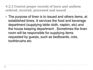 4.2.3 Control proper records of linen and uniform
ordered, received, processed and issued


The purpose of linen is to issued and others items, at
established times. It services the food and beverage
department (supplying table cloth, napkin, etc) and
the house keeping department . Sometimes the linen
room will be responsible for supplying items
requested by guests, such as bedboards, cots,
toothbrushs etc.

 
