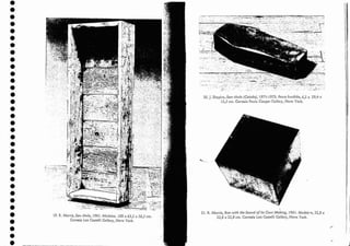 •
•
•
•
•
•
•
•
•
•
.1
•
•
•
•
•
•
•
•
•
•
•
•
•
•
•
•
•
•
•
•
•
•
•
19. R..Morris, Semtítulo, 1961. Madeira. 188 x 63,5 x 26,5 em.
Cortesia Leo Casrelli Callery, Nova York.
20. J. Shapiro, Sem título (Caixão), 1971-1973. Ferro fundido, 6,5 x 29,4 x
12,5 em. Cortesia Paula Ccoper Callery, Nova York.
21. R. Mortis, Box witb the Sound ofits OWI! Making, 1961. Madeir-a, 22,8 x
22,8 x 22,8 em. Cortesia Leo Castelli Gallery, Nova York.
,.:-.,
II
 