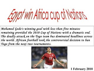 1 February 2010   Mohamed Gedo's winning goal with less than five minutes remaining provided the 2010 Cup of Nations with a dramatic end.  The deadly attack on the Togo team bus dominated headlines across the world. African football took the controversial decision to ban Togo from the next two tournaments. Egypt win Africa cup of Nations 