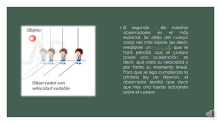 • El segundo de nuestros
observadores es el más
especial. Se aleja del cuerpo
cada vez más rápido (es decir,
mediante un m.r.u.a.), que le
hará percibir que el cuerpo
posee una aceleración, es
decir, que varía su velocidad y
por tanto su momento lineal.
Para que se siga cumpliendo la
primera ley de Newton, el
observador tendrá que decir
que hay una fuerza actuando
sobre el cuerpo
 