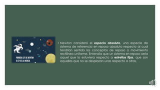 • Newton consideró el espacio absoluto, una especie de
sistema de referencia en reposo absoluto respecto al cual
tendrían sentido los conceptos de reposo o movimiento
rectilíneo uniforme. Entendía que un sistema en reposo sería
aquel que lo estuviera respecto a estrellas fijas, que son
aquellas que no se desplazan unas respecto a otras.
 