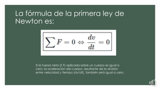 La fórmula de la primera ley de
Newton es:
Si la fuerza neta (Σ F) aplicada sobre un cuerpo es igual a
cero, la aceleración del cuerpo, resultante de la división
entre velocidad y tiempo (dv/dt), también será igual a cero.
 
