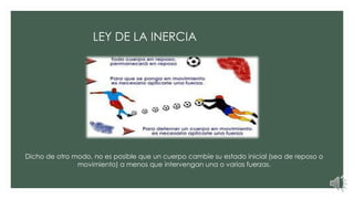 Dicho de otro modo, no es posible que un cuerpo cambie su estado inicial (sea de reposo o
movimiento) a menos que intervengan una o varias fuerzas.
LEY DE LA INERCIA
 