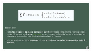 deduce que:
• Todos los cuerpos se oponen a cambiar su estado de reposo o movimiento y esta oposición
recibe el nombre de inercia. La masa de un cuerpo, entendida como su cantidad de
materia, es una medida cuantitativa de la inercia de un cuerpo.
• Un cuerpo se encuentra en equilibrio cuando la resultante de las fuerzas que actúan sobre él
sea nula.
 