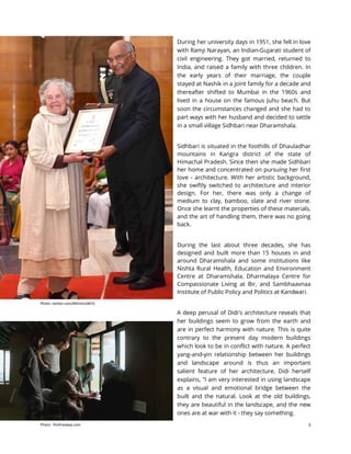 3
During her university days in 1951, she fell in love
with Ramji Narayan, an Indian-Gujarati student of
civil engineering. They got married, returned to
India, and raised a family with three children. In
the early years of their marriage, the couple
stayed at Nashik in a joint family for a decade and
thereafter shifted to Mumbai in the 1960s and
lived in a house on the famous Juhu beach. But
soon the circumstances changed and she had to
part ways with her husband and decided to settle
in a small village Sidhbari near Dharamshala.
Sidhbari is situated in the foothills of Dhauladhar
mountains in Kangra district of the state of
Himachal Pradesh. Since then she made Sidhbari
her home and concentrated on pursuing her first
love - architecture. With her artistic background,
she swiftly switched to architecture and interior
design. For her, there was only a change of
medium to clay, bamboo, slate and river stone.
Once she learnt the properties of these materials,
and the art of handling them, there was no going
back.
During the last about three decades, she has
designed and built more than 15 houses in and
around Dharamshala and some institutions like
Nishta Rural Health, Education and Environment
Centre at Dharamshala, Dharmalaya Centre for
Compassionate Living at Bir, and Sambhaavnaa
Institute of Public Policy and Politics at Kandwari.
A deep perusal of Didi's architecture reveals that
her buildings seem to grow from the earth and
are in perfect harmony with nature. This is quite
contrary to the present day modern buildings
which look to be in conflict with nature. A perfect
yang-and-yin relationship between her buildings
and landscape around is thus an important
salient feature of her architecture. Didi herself
explains, "I am very interested in using landscape
as a visual and emotional bridge between the
built and the natural. Look at the old buildings,
they are beautiful in the landscape, and the new
ones are at war with it - they say something.
Photo: twitter.com/MinistryWCD
Photo: filmfreeway.com
 