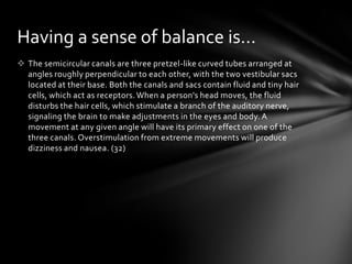 Having a sense of balance is…
 The semicircular canals are three pretzel-like curved tubes arranged at
  angles roughly perpendicular to each other, with the two vestibular sacs
  located at their base. Both the canals and sacs contain fluid and tiny hair
  cells, which act as receptors. When a person's head moves, the fluid
  disturbs the hair cells, which stimulate a branch of the auditory nerve,
  signaling the brain to make adjustments in the eyes and body. A
  movement at any given angle will have its primary effect on one of the
  three canals. Overstimulation from extreme movements will produce
  dizziness and nausea. (32)
 