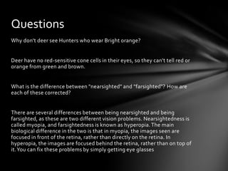 Questions
Why don't deer see Hunters who wear Bright orange?


Deer have no red-sensitive cone cells in their eyes, so they can't tell red or
orange from green and brown.


What is the difference between "nearsighted" and "farsighted"? How are
each of these corrected?


There are several differences between being nearsighted and being
farsighted, as these are two different vision problems. Nearsightedness is
called myopia, and farsightedness is known as hyperopia. The main
biological difference in the two is that in myopia, the images seen are
focused in front of the retina, rather than directly on the retina. In
hyperopia, the images are focused behind the retina, rather than on top of
it. You can fix these problems by simply getting eye glasses
 