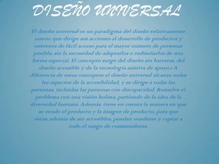 DISEÑO UNIVERSAL
El diseño universal es un paradigma del diseño relativamente
  nuevo, que dirige sus acciones al desarrollo de productos y
  entornos de fácil acceso para el mayor número de personas
  posible, sin la necesidad de adaptarlos o rediseñarlos de una
 forma especial. El concepto surge del diseño sin barreras, del
    diseño accesible y de la tecnología asistiva de apoyo.1 A
diferencia de estos conceptos el diseño universal alcanza todos
     los aspectos de la accesibilidad, y se dirige a todas las
personas, incluidas las personas con discapacidad. Resuelve el
   problema con una visión holista, partiendo de la idea de la
diversidad humana. Además, tiene en cuenta la manera en que
    se vende el producto y la imagen de producto, para que
  éstos, además de ser accesibles, puedan venderse y captar a
                  todo el rango de consumidores.
 