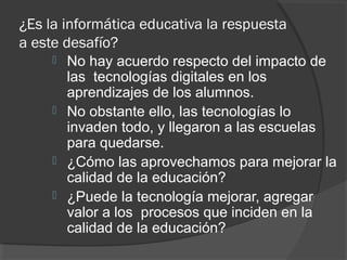 ¿Es la informática educativa la respuesta
a este desafío?
 No hay acuerdo respecto del impacto de
las tecnologías digitales en los
aprendizajes de los alumnos.
 No obstante ello, las tecnologías lo
invaden todo, y llegaron a las escuelas
para quedarse.
 ¿Cómo las aprovechamos para mejorar la
calidad de la educación?
 ¿Puede la tecnología mejorar, agregar
valor a los procesos que inciden en la
calidad de la educación?
 