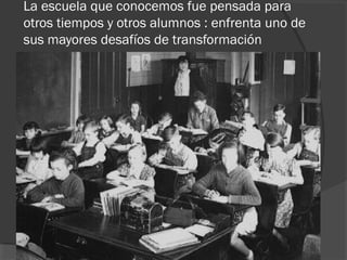La escuela que conocemos fue pensada para
otros tiempos y otros alumnos : enfrenta uno de
sus mayores desafíos de transformación
 