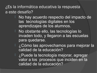 ¿Es la informática educativa la respuesta
a este desafío?
 No hay acuerdo respecto del impacto de
las tecnologías digitales en los
aprendizajes de los alumnos.
 No obstante ello, las tecnologías lo
invaden todo, y llegaron a las escuelas
para quedarse.
 ¿Cómo las aprovechamos para mejorar la
calidad de la educación?
 ¿Puede la tecnología mejorar, agregar
valor a los procesos que inciden en la
calidad de la educación?
 