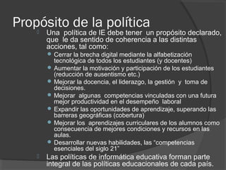 Propósito de la política Una política de IE debe tener un propósito declarado,
que le da sentido de coherencia a las distintas
acciones, tal como:
 Cerrar la brecha digital mediante la alfabetización
tecnológica de todos los estudiantes (y docentes)
 Aumentar la motivación y participación de los estudiantes
(reducción de ausentismo etc.)
 Mejorar la docencia, el liderazgo, la gestión y toma de
decisiones.
 Mejorar algunas competencias vinculadas con una futura
mejor productividad en el desempeño laboral
 Expandir las oportunidades de aprendizaje, superando las
barreras geográficas (cobertura)
 Mejorar los aprendizajes curriculares de los alumnos como
consecuencia de mejores condiciones y recursos en las
aulas.
 Desarrollar nuevas habilidades, las “competencias
esenciales del siglo 21”
 Las políticas de informática educativa forman parte
integral de las políticas educacionales de cada país.
 