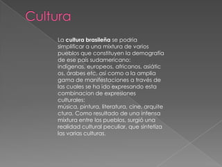 Cultura La cultura brasileña se podria simplificar a una mixtura de varios pueblos que constituyen la demografía de ese país sudamericano: indígenas, europeos, africanos, asiáticos, árabes etc, así como a la amplia gama de manifestaciones a través de las cuales se ha ido expresando esta combinacion de expresiones culturales: música, pintura, literatura, cine, arquitectura. Como resultado de una intensa mixtura entre los pueblos, surgió una realidad cultural peculiar, que sintetiza las varias culturas.