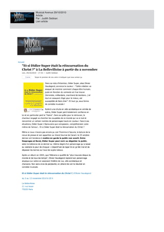 Musical Avenue 29/10/2010
                         Article
                         Par : Judith Sebban
                         Lien article




Accu eil
Accueil

     "Et si Didier Super était la réincarnation du
     "Et si Didier Super était la réincarnation du
     Christ ?" La Bellevilloise partir du novembre
     Christ ?" à La Bellevilloise à partir du 2 novembre
     v e n , 29 /1 0/ 201 0 17: 53
     ven, 29/10/2010 - 17:53 — Judith Sebban
                                   Judith S e bba n

           J’aime
           J’aime       Soyez le premier de vos amis à indiquer que vous aim z ça.
                        Soyez le premier de vos amis indiquer que vous aimez ça.
                                                                           me


                                    Dan s
                                    Dans sa note d’intention, Didier Super, alias Olivier
                                            n ote d’in ten tion , Didier Su per, alias Olivier
                                    Hau degon d, an n on ce la couleur "Cette création va
                                    Haudegond, annonce la cou leu r : " Cette création va
                                                                              cr
                                    essayer de mon trer commen t ch aqu e être humain,
                                     s
                                    essayer de montrer comment chaque être humain,
                                    ju ste en fon ction du con texte où il se trou ve
                                    juste en fonction du contexte où il se trouve
                                    (terroriste, milliardaire, marchand de bon bon s…) et
                                    (terroriste, milliardaire, march an d de bonbons…) et
                                    tou t en essayan t d’agir pou r le mieu x, est
                                    tout en essayant d’agir pour le mieux, est
                                    su sceptible de faire ch ier" . E t tout ça, sou s forme
                                    susceptible de faire chier". Et tou t ça, sous forme
                                         e                ch                            o
                                       comédie mu sicale
                                    de comédie musicale !

                                    Su ite u n e ch u te en vélo acrobatiqu e en en trée de
                                    Suite à une chute en vélo acrobatique en entrée de
                                    scèn e, Didier Su per perd totalemen t con fian ce en
                                    scène, Didier Super perd totalement confiance en
     lu i et en particu lier perd " Hain e" . Dan s sa qu ête pou r retro ver,
                                                                        ou
     lui et en particulier perd la "Haine". Dans sa quête pour la retrouver, le
     ch an teu r en gagé va ch erch er les cou pables de mon de qu i va mal et
     chanteur engagé va chercher les coupables de ce monde qui va si mal et
     ren con trer u n certain n ombre de person n ages h au ts en cou leu r. Face ces
     rencontrer un certain nombre de personnages hauts en couleur. Face à ces
     situ ation s, Didier Su per n ’éprou vera qu e compassion , compréh en sion voire
     situations, Didier Super n’éprouvera que compassion, compréhension voire
     même de l’amou r… E t si Didier Su per était la réin carn ation du Ch rist
     même de l’amour… Et si Didier Super était la réincarnation du Christ ?

     Même si n ou s n ’avon s pas en core pu voir l’h omme l’œu vre, la lectu re de la
     Même si nous n’avons pas encore pu voir l’homme à l’œuvre, la lecture de la
     revu e de presse et son apparition au Gran d Jou rn al de Can al+ le 2 5 octobre
     revue de presse et son apparition au Grand Journal de Canal+ le 25 octobre
     dernier ont tendance à m ttre en garde le public n on averti. Entre
     dern ier on t ten dan ce me
                              mettre en garde le pu blic non averti. En tre
     Desproges et Borat, Didier Super peut ravir ou dégoûter le public,
     Desproges et Borat, Didier S u per peu t ravir ou dégoû ter le pu blic,
                          i
     selon la toléran ce de   dern ier au 1 8 ème degré d’u n person n age qu i laissé
     selon la tolérance de ce dernier au 18ème degré d’un personnage qui a laissé
     au vestiaire la peur de choquer. L’objectif est de taper là où ça fait mal et de
        vestiaire la peu r de ch oqu er. L’objectif est de taper là où ça fait mal et de
                                             j
     dépasser les born es su r tou s les su jets tabou s.
     dépasser les bornes sur tous les sujets tabous.

     Après u n albu m en 2 0 0 5 , qu e Télérama qu alifié de " plu s mau vais disqu e du
                                                                        u
     Après un album en 2005, que Télérama a qualifié de "plus mauvais disque du
     mon de et de tou s les tem s" , Olivier Hau degon d repren d son person n age
                              mp
     monde et de tous les temps", Olivier Haudegond reprend son personnage
     atypiqu e su r scèn e en associan t th éâtre de ru e, vélo acrobatiqu e et
                               s
     atypique sur scène en associant théâtre de rue, vélo acrobatique et
     ch an son s. Non san s on ce de perplexité, on atten d de voir le rés ltat en
                                e                                        su
     chansons. Non sans once de perplexité, on attend de voir le résultat en
     comédie mu sicale.
     comédie musicale.


        si Didier S uper était la réin carn ation du Ch rist ?, d'Olivier Hau degon d
                     p                    n
     Et si Didier Super était la réincarnation du Christ ?, d'Olivier Haudegond

          au 1 3 n ovembre 2 0 1 0 2 0
     du 2 au 13 novembre 2010 à 20 h

        Bellevilloise
     La Bellevilloise
        ru e boyer
     21 rue boyer
           Paris
     75020 Paris

     V
 