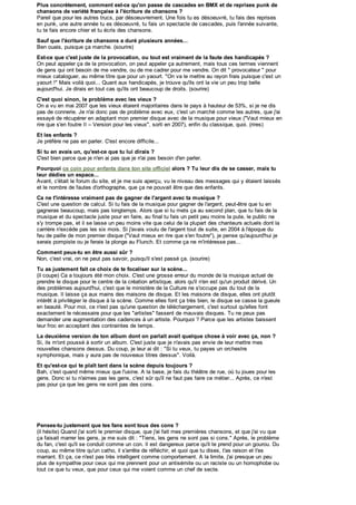 Plus concrètement, comment est-ce qu'on passe de cascades en BMX et de reprises punk de
Plus concrètem ent, com m ent est-ce qu'on passe     a     cascades en BMX et         reprises
                                                                                       e
chansons de variété française à l'écriture de chansons ?
chansons de variété française l'écriture de chansons
Pareil que pour les autres truc s , par dés oeuv rement. Une fois tu es désoeuvré, tu fais des repris es
Pareil que pour les autres trucs, par désoeuvrement. Une fois tu es dés oe ré, tu fais
                                                                               euv              reprises
en punk , une aut re année tu es désoeuvré, tu fa s un s pec tac le de c as c ad , puis l'année s uiv ante,
    punk,      autre année tu       dés oeuv ré, tu fais
                                                     ai  spectacle             des
                                                                       cascades, puis l'année suivante,
tu te fais encore c hier et tu éc ris des c hans ons .
      fais enc ore chier et écris des chansons.
Sauf que l'écriture de chansons duré plusieurs années...
Sauf que l'écriture de chansons a duré plusieurs années...
Ben ouais, puis que ç a marc he. (s ourire)
Ben ouais , puisque ça marche. (sourire)
Est-ce que c'est juste de la provocation, ou tout est vraim ent de la faute des handicapés
                                                              a
Est-ce que c'est juste de la provocation, ou tout est vraiment de la faute des handicapés ?
On peut appeler ç a de la prov oc at ion, on peut appeler ç a aut rement , mais tous ces termes viennent
    peut appeler ça de la provocation, on peut appeler ça autrement, mais tous c es termes v iennent
de gens qui ont bes o n de me v endre, ou de me cadrer pour me vendre. On dit " provocateur " pour
                     oi
                 besoin     me vendre,          me cadrer pour me vendre. On dit provocateur pour
mieux cataloguer, au même titre que pour un yaourt. "On va le mettre au rayon frais puisque c 'es t un
mieux cataloguer, au même titre que pour un yaourt. "On
                                                  a t             le mettre au rayon frais puis que c'est un
yaourt !" Mais voilà quoi... Quant aux handicapés, je trouv e qu'ils ont la v ie un peu trop belle
yaourt !" Mais voilà quoi... Quant aux handic apé , je trouve qu'ils
                                                   és                      la vie        trop belle
aujourd'hui. Je dirais en tout cas qu'ils ont beaucoup de droits. (sourire)
aujourd'hui.    dirais en tout cas qu'ils ont beaucoup de droits. (sourire)
C'est quoi sinon, le problème avec les vieux ?
C'est quoi sinon, le problèm e avec les vieux
On a vu en mai 2007 que les v ieux ét aient majorit aires dans le pay s à haut eur de 53% , s i je ne dis
       v u en mai 2007 que les vieux étaient majoritaires dans le pays hauteur      ut        53%, si je     dis
pas de c onnerie. J e n ai donc pas de problème av ec eux , c 'es t un marc hé c omme les autres , que j'ai
          connerie. Je n'
                        n'ai             problème avec eux, c'est           marché comme les autres,              i
                                                                                                               j'ai
essayé de récupérer en adaptant mon premier dis que av ec de la mus ique pour v ieux ("Vaut mieux en
es s ay é    réc upérer en adaptant mon premier disque avec de la musique pour vieux ("Vaut mieux en
rire que s 'en foutre II – Version pour les v ieux ", s orti en 2007), enf in du c la s ique, quoi. (rires )
rire que s'en foutre II Vers ion pour les vieux", sorti         2007), enfin        as
                                                                                 classique, quoi. (rires)
   les enfants
Et les enfants ?
Je préfère ne pas en parler. C'est encore difficile...
   préfère ne pas en parler. C'est encore difficile...
   tu en avais un, qu'est-ce que tu lui diraisa
Si tu en avais un, qu'est-ce que tu lui dirais ?
C'est bien parc e que je n'en ai pas que je n'ai pas bes oin d'en parler.
C'es t bien parce que je n'en ai pas que je n'ai pas besoin d'en parler.
Pourquoi ce coin pour enfants dans ton site officiel alors ? Tu leur dis de se casser, mais tu
Pourquoi         coin pour enfants dans ton site officiel alors             leur dis
                                                                                  i     se casser, m ais tu
leur dédies un espace...
leur dédies un espace...
Avant, c'était le forum du site, et je me suis aperçu, vu le niv eau des messages qui y ét aient lais s és
Av ant, c 'était le forum du s ite, et je me s uis aperç u, v u le niveau des mes s ages qui étaient laissés
et le nombre de faute d'orthographe, que ça ne pouvait être que des enfants.
   le nombre            es
                    fautes d'orthographe,           ne pouvait être que des enfants.
Ca ne t'intéresse vraim ent pas de gagner de l'argent avec ta musique ?
    ne t'intéresse vraiment pas de gagner de l'argent avec ta m usique
                      a
C'est une question de calcul. Si tu fais de la mus ique pour gagner de l'argent, peut-être que tu en
C'es t une ques tion de c alc ul. Si tu fais de la musique pour gagner de l'argent, peut-être que tu en
gagneras beauc oup, mais pas longtemps . Alors que s i tu mets ça au second plan, que tu fais de la
gagneras beaucoup, mais            longtemps. Alors que si tu mets ç a au s ec ond plan, que tu fais de la
musique et du spectacle juste pour en faire, au final tu fais un petit peu moins la pute, le public ne
mus ique et du spectacle juste pour en faire, au final tu fais un petit peu moins la put e, le public
s'y trompe pas, et il se lasse un peu moins vite que celui de la plupart des chanteurs actuels dont la
s'y trompe pas, et il s lasse un peu moins vite que celui de la plupart des chanteurs actuels dont la
carrière n'excède pas les s ix mois. Si j'avais v oulu de l'argent tout de s uite, en 2004 à l'époque du
carrière n'excède pas les six mois . Si j'av ais voulu de l'argent tout de suite, en 2004 l'époque du
feu de paille de mon premier dis que ("Vaut mieux en rire que s'en foutre"), je pense qu'aujourd'hui je
feu de paille de mon premier disque ("Vaut mieux en rire que s'en foutre"), je pense qu'aujourd'hui je
serais pompiste ou je ferais la plonge au Flunc h. Et comme ç a ne m'intéres s e pas ...
serais pompiste ou je ferais plonge au Flunch. Et c omme ça ne m'intéresse pas...
Comment peux-tu en être aussi sûr ?
Com m ent peux-tu en être aussi sûr
Non, c 'es t vrai, on ne peut pas savoir, puis qu'il s 'es t pas s é ç a. (s ourire)
Non, c'est v rai, on ne peut pas s av oir, puisqu'il s'est passé ça. (sourire)
     as justem ent fait ce choi x       te focaliser sur la scène...
Tu as justement fait ce choix de te focaliser sur la scène...
(il coupe) Ca a toujours été mon c hoix . C'es t une gros s e erreur du monde de la mus ique ac tuel de
(il c oupe) Ca toujours été mon choix. C'est une grosse erreur du monde                 la musique actuel
prendre le dis que pou le c ent re de la c réation artistique, alors qu'il n'en es t qu'un produit dériv é. Un
prendre le disque pour le centre
                        ur               la création artis tique, alors qu'il n'en est qu'un produit dérivé. Un
                                                      ar
des problèmes aujourd'hui, c 'es t que le minis tère de la Culture ne s 'oc c upe pas du tout de la
       problèmes aujourd'hui, c'est                   r
                                            le ministère     la Culture     s'occupee         tout de la
musique. Il lais s e ç a aux mains des mais ons de dis que. Et les maisons de dis que, elles ont plut ôt
mus ique. I l laisse ça aux mains des maisons de disque. Et les mais ons de disque, elles ont plutôt
intérêt à privilégier le dis que à la scène. Comme elles font ç a très bien, le dis que s e c as s e la gueule
intérêt priv ilégier disque           s c ène. Comme elles font ça très bien, disque se casse gueule
en beauté. Pour moi, ce n'est pas qu'une question de téléchargement, c 'es t surtout qu'elles font
     beaut é. Pour moi, c e n'es t      qu'une ques tion       téléc hargement, c'est surtout qu'elles font
                                                                                    s
exactement le nécessaire pour que les "artis tes " fassent de mauvais dis ques . Tu ne peux pas
ex ac tement le néc es s aire             les "artistes" fas s ent de mauv ais disques. Tu ne peux pas
                                                r     s
demander une augme ation des cadences à un artiste. Pourquoi ? Parce que les artistes baissent
demander                ent
                  augmentation        cadences un artiste. Pourquoi Parce que les artistes baissent
                                                                                                t
leur froc en acceptant des c ontraintes de temps .
leur froc en ac c eptant des contraintes de temps.
    deuxièm e versio
                   s on      ton album            pa
                                                  p rlait avait quelque chose voir avec ça,
                                                                               s
La deuxième version de ton album dont on parlait avait quelque chose à voir avec ça, non ?
Si, ils m'ont poussé à sortir un album. C'es t jus te que je n'av ais pas envie de leur mettre mes
Si, ils m'ont pous s é s ortir un album. C'est juste que je n'avais pas env ie
                           t                                                       leur mettre mes
nouvelles c hans ons d s us . Du c oup, je leur ai dit : "Si tu veux, tu payes un orchestre
nouv elles chansons des
                      dessus. Du coup, je leur dit "Si tu v eux , tu pay es        orc hes tre
symphonique, mais y aura pas de nouveaux titres dessus". Voilà.
symphonique, mais aura pas de nouv eaux titres des s us ". Voilà.
   qu'est-ce qui te plaît tant dans la scène depuis toujours
Et qu'est-ce qui te plaît tant dans la scène depuis toujours ?
Bah, c'est quand même mieux que l'us ine. A la bas e, je fais du théâtre de rue, où tu joues pour les
Bah, c 'es t quand même mieux que l'usine. la base, je fais du théâtre        rue,     tu joues     les
gens. Donc s i tu n'aimes pas les gens, c'est sûr qu'il ne faut pas faire ce métier... Après, ce n'est
gens . Donc si tu n'aimes      les gens , c'est sûr qu'il ne faut pas faire  métier... Après,    n'est
pas pour ça que les gens ne sont pas des cons
              que les gens ne sont pas des cons. s.




Penses-tu ustem ent que tes fans sont tous des cons
Penses-tu justement que tes fans sont tous des cons ?
( hésite) Quand a sorti e premier disque, que a a mes prem ères chansons, et
(il hés e) Quand j'ai s or le prem er d s que que j'ai fait mes premières c ha ons e que j'ai v u que
                                                                             ans            a vu
ça faisait marrer les gens, je me suis d : "T ens les gens ne sont pas s cons." Après le prob ème
     a sa marrer es gens e me su s dit "Tiens, es gens ne son pas si cons " Après, e problème
     an c es qu s e c ondu c omme un c on es dangereux parc e qu e prend pour un gourou Du
du fan, c'est qu'il se conduit comme un con. Il est dangereux parce qu'il te prend pour un gourou. Du
coup au même re qu un catho, s'arrête
coup, au même titre qu'un ca ho il s arrê e de ré éc h r e quo que tu d s e t'as ra s on e t'es
                                                réfléchir, et quoi     u dises, as raison et es
                                                                             es
marran Et ç a
marrant. E ça, ce n'est pas très intelligent comme compor emen A la limite, j'ai pres que un peu
                     n es pas rès n e gen comme comportement.            a m e a presque
p us
plus de sympathie po c eux qu me prennen p
         s y mpa h e pour ceux qui me prennent pour un an s ém e ou un rac s e ou un homophobe ou
                      our                                  antisémite         c
                                                                           raciste      homophobe
tout ce que tu veux, que pour c eux qu me v o en c omme un c he de s ec e
 ou c e que u v eux que         ceux qui me voient comme         chef   secte.
I
 