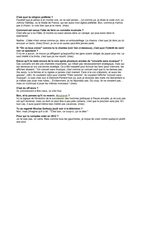 C'est quoi ta religion préférée ?
C'est quoi ta religion préférée é
Faudrait que je pens e à en monter une, on ne s ait jamais ... Là c omme ç a, je dirais le c ode c iv il, ou
Faudrait que je pense en monter une, on ne sait jamais... Là comme ça, dirais code civil, ou
Johnny Halliday, ou le Stade de France, qui es t aus s i mon églis e préférée Bon, c omme je n'arriv e
                                                                            e.
Johnny Halliday, ou le Stade de France, qui est aussi mon église préférée. Bon, comme je n'arrive
pas à c hois ir, tu vois bien que je te mens. (rires
      choisir, tu vois bien que je te mens. (rires)s)
Com m ent est venue l'idée de faire un comédie m usicale ?
Comment est venue l'idée de faire un com édie musicale
C'es t elle qui a eu l'idée. (il montre s a s oeur as s is e dans un c anapé, qui joue aus s i dans le
C'est elle qui eu l'idée. (il montre sa soeur assise dans un canapé, qui joue aussi dans le
spectacle)
spectacle)
Nadine : L'idée m'es t v enue c omme ç a, dans un embouteillage. La c hanc e c 'es t que j'ai donc pu lui
Nadine L'idée m'est venue comme ça,                 n embouteillage.            e,
                                                                         chance, c'est   j'ai         lui
env oy er un tex to. (rires) Sinon, je ne lui en aurais peut-être jamais parlé.
envoyer      texto. (rires ) Sinon, je ne lui en aurais peut-être jamais parlé.
Si "On va tous crever" com m e tu le chantes (voir lien ci-dessous), c'est quoi l'intérêt de venir
    "On va tous crever" comme tu le chantes (voir lien ci-dessous), c'est quoi l'intérêt de venir
voir ce spectacle ?
voir     spectacle
Il n'y en a auc un. J e trouv e ç a affligeant qu'aujourd'hui les gens soient obligés de payer pour rire. Le
   n'y en aucun. Je trouve ça affligeant qu'aujourd'hui les gens soient obligés de payer pour rire. Le
seul intérêt à la limite, c'est que ç a me nourrit. (rires )
seul intérêt la limite, c'est        ça me nourrit. (rires)
Est-ce qu'il te reste encore de la voix après plusieurs années de "concerts sans m usique" ?
Est-ce qu'il te reste encore de la voix après plusieurs années de "concerts sans musique"
                     e           e                               s
Ces c onc erts ont été une c harnière importante, qui n'était pas néc es s airement s tratégique, mais qui
                                                 t                                     m
Ces concerts ont été une charnière importante, qui n'était pas nécessairement stratégique, mais
es t dev enue en s oi u bonne stratégie. Ca a été inespéré pour évincer les fans (pour mémoire, les
est devenue          soi une          stratégie. Ca été inespéré pour évincer les fans (pour mémoire, les
affic hes dis aient : "Un c onc ert s ans mus ique, c 'es t c omme un c onc ert sauf que tu ne danses pas,
                                    t
affiches disaient "Un concert sans musique, c'est comme                            t
                                                                          concert sauf que tu ne danses pas,
t'es as s is , tu la fermes et tu rigoles s i jamais c 'es t marrant. Fans à la c on s 'abs tenir, et aus s i les
t'es assis, la fermes et rigoles si jamais c'est marrant. Fans                      con s'abstenir, et aussi les
gos s es ", ndlr). Ils v oulaient v enir pour c hanter "Petit c anic he", ils v oy aient l'affic he "c onc ert s ans
gosses", ndlr). Ils voulaient venir                                                    t
                                              chanter "Petit caniche", ils voyaient l'affiche "concert sans
mus ique", t u s ais c hez eux à Clermont -Ferrand tout ça, puis je rec ev ais des mails me demandant s i
musique", tu sais chez eux Clermont-Ferrand tout ç a, puis je recevais des mails me demandant si
je n'allais pas jouer mes tubes ... Ev idemment, j ne répondais pas . Du c oup, ils ne venaient pas...
   n'allais pas jouer mes tubes... Evidemment, je ne répondais pas. Du coup,                     ne venaient pas...
mais on c ont inuait à jouer les mêmes morc eaux ! (rires )
mais on continuait jouer les mêmes morceaux (rires)
C'est du off alors ?
C'est du off alors
Ils c ommenc ent à être v ieux , on s 'en fout.
Ils commencent être vieux, on s'en fout.
Bon et tu penses qu va revenir, Moubarak ?
Bon, et tu penses qu'il va reven r Moubarak
                              e                   a
Vu la logique de l'évolution de la s uc c es s on des hommes po ques à l'heure ac ue e je ne s u s pas
    a og que de év o u on de a succession des hommes politiques          heure actuelle, e ne suis pas
sûr qu rev enne ma s ce don on peu ê re à p près c er a ns c es que le proc ha n s era p re En
sûr qu'il revienne, mais    dont on peut être peu près certains, c'est e e prochain sera pire. En
tout cas il aura quand même b en mér é ses v acances (r res)
 ou cas, aura quand même bien mérité ses vacances. (rires)
Tu as regardé Nicolas Sarkoz y jeudi soir à la télévision ?
   as regardé N co as Sarkozy eud so r a té év s on
Non ma s j'imagine qu a d : "C es bon c e c oup-c ç a v a a er "
Non, mais mag ne qu'il dit "C'est bon, ce coup-ci, ça va aller."
Pour qui tu comptes voter en 2012 ?
Pour qu tu com ptes voter en 2012
Je ne sa s pas on verra Ma s comme tous les gauch s es je r sque de vo er con re que qu un p u ô
   ne sais pas, on verra. Mais comme ous es gauchistes, e risque de voter contre quelqu'un plutôt
                    e                                                o
que pour.
    pour
E
 