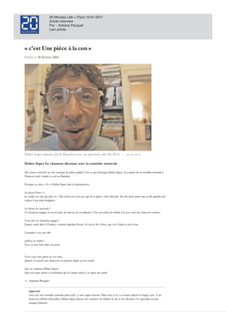 20 Minutes Lille + Paris 10-01-2011
                        Article interview
                        Par : Antoine Pecquet
                        Lien article




«!c'est!Une!pièce!à!la!con!»
«!c'est!Une!pièce!à!la!con!»
Publié le
Publié le 10 février 2011.
             fé vr i e r 2 0 11.




Didier Super repasse par le Bataclan avec un spectacle créé fin 2010.
Didier Super repa sse pa r le Ba ta cla n a v ec un specta cle créé fin 2 0 1 0 .              — WE DO MUSIC
                                                                                                 WE DO MUSIC



Didie r Super Le chanteur déconne avec la comédie musicale
Didier Supe r Le c hante ur dé c onne ave c la c om é die m usic ale
                                                               c

Des textes corrosifs sur une musique d e piètre qualité. C'est ce qui d istingue Did ier Super. La tournée d e sa coméd ie musicale
Des textes corrosifs sur une musique de piètre qualité. C'est ce qui distingue Didier Super. La tournée de sa comédie musicale à
l'humour trash s'arrête ce soir au Bataclan.
l'humour trash s'arrête ce soir au Bataclan.

Pourquoi ce titre, E t si Did ier Super était la réincarnation
Pourquoi ce titre, « Et si Didier Super était la réincarnation

   Jésus-Christ
de Jésus-Christ ? »
Je voulais un truc qui pète, et « Ma voisine ne suce pas que de la glace » était déjà pris. J'ai mis Jésus parce que ça fait gueuler une
   voulais un truc qui pète, et Ma voisine ne suce pas que d e la glace était d éjà pris. J'ai mis Jésus parce que ça fait gueuler une
copine ma mère intégriste.
copine à ma mère intégriste.

   thème d u spectacle! ?
Le thème du spectacle!?
Un chanteur engagé ne trouve plus de raisons de se plaindre. C'est une pièce de théâtre à la con, avec des chansons dedans.
    chanteur engagé ne trouve plus d e raisons d e se plaind re. C'est une pièce d e théâtre la con, avec d es chansons d ed ans.

Vous êtes un chanteur engagé! ?
Vous êtes un chanteur engagé!?
J'aurais voulu aller Charlety, sou!tenir Ségolène Royal. I ls m'ont d it" «"Non, pas toi!!"" Mais je m'en fous.
J'aurais voulu aller à Charlety, sou!tenir Ségolène Royal. Ils m'ont dit": «"Non, pas toi!!» Mais je m'en fous.
     a

L'actualité vous met-elle
L'actualité vous met-elle

parfois en colère! ?
parfois en colère!?
Non, je suis bien d ans   peau.
Non, je suis bien dans ma peau.



Vous vous êtes plaint d e vos fans…
Vous vous êtes plaint de vos fans…
Quand on prend mes chansons au premier degré, ça     saoule!!
Quand on prend mes chansons au premier d egré, ça me saoule!!

Qui est vraiment Did ier Super! ?
Qui est vraiment Didier Super!?
  u
Juste une pute raciste et antisémite qui n'a jamais réussi se taper une meuf.
Juste une pute raciste et antisémite qui n'a jamais réussi à se taper une meuf.

— Antoine Pecquet
  Antoine Pecquet


    super-nul
     u
    super-nul
    Oui, c'est une coméd ie musicale parce qu'il
      u                                             une vague histoire. Mais non, il n'y ni beaux d écors ni happy end . ses
    Oui, c'est une comédie musicale parce qu'il y a une vague histoire. Mais non, il n'y a ni beaux décors ni happy end. A ses
    chansons d ébiles habituelles, Didier Super adjoint des numéros de théâtre de rue et de vélocross. Ce spectacle est une
    chansons débiles habituelles, Did ier Super ad joint d es numéros d e théâtre d e rue d e vélocross. Ce spectacle est une
    arnaque hilarante.
     r q
    arnaque hilarante.
 