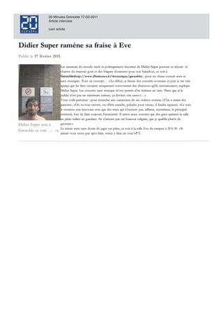 20 Minutes Grenoble 17-02-2011
                      Article interview

                      Lien article




Didier Super ramène sa fraise Eve
Didier Super ramène sa fraise à Eve
Publié le
Publié le 17 fé vr i e r 2 0 11.
             février 2011.

                                Les amateurs d u mond e trash et politiquement incorrect d e Did ier Super peuvent se réjouir!: le
                                Les amateurs du monde trash et politiquement incorrect de Didier Super peuvent se réjouir!: le
                                                                                            e
                                chantre du mauvais goût d es blagues d outeuse pose son baluchon, soir
                                chantre d u mauvais goût et des blagues douteuses pose son baluchon, ce soir à
                                                                          u            es
                                    e      e                    i                                                 "
                                Grenoble(http://w w w .20minutes.fr/thematique/grenoble) pour n «beau concert assis et
                                Grenoble(http://www.20minutes.fr/thematique/grenoble) , pour un «"beau concert assis et
                                sans musique». Tout un concept… «""Au d ébut, je faisais des concerts normaux et puis je me suis
                                sans musique"" Tout un concept… «Au début, je faisais d es concerts normaux et puis je me suis
                                 a                                                                                            i
                                aperçu que les fans venaient uniquement consommer des chansons qu'ils connaissaient, explique
                                aperçu que les fans venaient uniquement consommer d es chansons qu'ils connaissaient, explique
                                Did ier Super. Les concerts sans musique m'ont permis d'en écrémer un tiers. Parce que si le
                                Didier Super. Les concerts sans musique m'ont permis d 'en écrémer un tiers. Parce que si le
                                pub ic n'est pas un minimum curieux, ça devient vite casse-c…""»
                                public n'est pas un minimum curieux, ça d evient vite casse-c…
                                    bl
                                Vous voilà prévenus!: pour entend re une succession de ses «"tubes» comme «"Y''en a marre d es
                                Vous voilà prévenus!: pour entendre une succession d e ses « "tubes"" comme «"Y en marre des
                                pauvres», «"On va tous crever», ou «"Petit caniche, peluche pour vieux"», il faudra repasser. «"Ce soir,
                                pauvres""», «"On va tous crever""», ou «"Petit caniche, peluche pour vieux"», il faud ra repasser. «"Ce soir,
                                  a                            r»,
                                le contenu sera innovant avec que des trucs qui n'existent pas, affirme, mystérieux, le principal
                                   contenu sera innovant avec que d es trucs qui n'existent pas, affirme, mystérieux, principal
                                                                                     i                   r
                                intéressé, loin de faire toujours l'unanimité. Il arrive assez souvent que des gens quittent la salle
                                intéressé, loin d e faire toujours l'unanimité. I l arrive assez souvent que d es gens quittent salle
                                                                      n
                                en plein milieu en gueulant. Ils n'aiment pas cet humour vulgaire, que je qualifie plutôt de
                                    plein milieu     gueulant. I ls n'aiment pas        humour vulgaire, que je qualifie plutôt d e
                                                                                                  l
Didier Super sera
Didier Super sera à             grossier."»
                                grossier."
                                Le mieux reste sans doute de juger sur pièce, ce soir à la salle Eve du campus à 20!h!30. «"Si
                                    mieux reste sans d oute d e juger sur pièce, ce soir la salle E ve d u campus 20!h!30 «"Si
                                                                    g                                                         30.
Grenoble ce soir.
Grenoble ce soir. —        DR
                           DR
                                jamais vous savez pas quoi faire, venez y faire un tour!!""»P.T.
                                jamais vous savez pas quoi faire, venez faire un tour!!»P.T.
                                 a
 