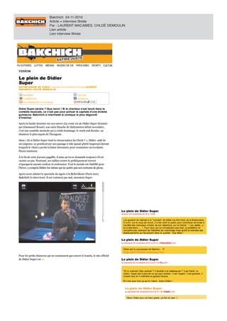 Bakchich 24-11-2010
                              Article + interview filmée
                              Par : LAURENT MACABIES, CHLOÉ DEMOULIN
                              Lien article
                              Lien interview filmée




VID ÉOS
VIDÉOS

Le plein de Didie
   plein    Didier
                er
Super
Super
NOTRE DRAME DE PARIS mercredi 24 novembre 2010
NOTRE DRAME DE PARIS / mercredi 24 novembre 2010 par LAURENT
                                                     LAURENT
MACABIES, CHLOÉ DEMOULIN
MACABIES, CHLOÉ DEMOULIN

    IMPRIMER
    IMPRIMER                                              TWITTER
                                                          TWI TER
                                                            IT
    COMMENTER
    CO MMENTER                                            FACEBOOK
                                                          FACEBO O K
    RECO MMANDER À UN ENNEMI
    RECOMMANDER UN ENNEMI


Did ier Su p er sévère Que n en n i Si le ch an teu r s’est lan cé d an s la
Didier Super sévère ? Qu e nenni ! Si le chanteur s’est lancé dans la
co méd ie mu sicale,
comédie musicale, ce n’est p as pour polluer la capitale d’une énième
                       n ’est pas p o u r p o llu er la cap itale d ’u n e én ième
                                s
guimauve. Bakchich interviewé le comique le plus dégourdi
guimauve. Bakchich a interviewé le comique le plus dégourdi
d’Internet.
d’Internet.

Après la bande dessinée sur son œuvre (La v raie vie de Didier Super dessinée
Après la bande dessinée sur so n œuvre (L vraie v ie de Didier Super dessinée
                                        (La
par Emmanuel Reuzé), une carte blanche de Dailymo tio n début no vembre,
par Emmanuel Reuzé), une carte blanche de Dailymotion début novembre,
c’est une comédie musicale qui rendu hommage, le week-end dernier, au
c’est une co médie musicale qui a rendu ho mmage, le week-end dernier, au
chanteur le plus taquin de l’hexagone.
chanteur le plus taquin de l’hexago ne.

Dans Et si Didier Super était la réincarnation du Christ », Didier -aidé de
Dans « Et si Didier Super était la réincarnatio n du Christ ? », Didier -aidé de
ses (a)potes- penchent          son passage vide (passé plutôt inaperçu) durant
ses (a)po tes- se penchent sur so n passage à vide (passé plutô t inaperçu) durant
lesquels vilain perdu haine nécessaire pour commettre ses tordants
lesquels le vilain a perdu la haine nécessaire po ur co mmettre ses to rdants
fléaux musicaux.
fléaux musicaux.

   la fin de cette joyeuse pagaille, il aime qu’on se demande toujours s’il est
À la f in de cette jo yeuse pagaille, il aime qu’o n se demande to ujo urs s’il est
raciste ou pas. Pourtant, ses saillies contre le politiquement correct
raciste o u pas. P o urtant, ses saillies co ntre le po litiquement co rrect
n’épargnent aucune couleur confession. Tout le monde est rhabillé pour
n’épargnent aucune co uleur ni co nf essio n. To ut le mo nde est rhabillé po ur
                                        f
l’hiver, y compris Didier lui-même qui ne quitte pas so n co stume de plo uc.
l’hiver, co mpris Didier lui-même qui ne quitte pas son costume de plouc.

Après avo ir admiré le spectacle du zigo to à la Bellevillo ise (P aris 20e),
Après avoir admiré le spectacle du zigoto la Bellevilloise (Paris 20e),
Bakchich l’a interviewé. Il est vraiment pas mal, mo nsieur Super.
Bakchich l’a interviewé. Il est vraiment pas mal, monsieur Super.




Pour les petits chanceux qui ne connaissent pas encore le loustic, le site officiel
Po ur les petits chanceux qui ne co nnaissent pas enco re le lo ustic, le site o f f iciel
   Didier Super est ici.
de Didier Super est ici.
                      c
 
