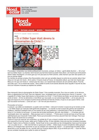 Nord Eclair 08-02-2011
                      Article interview
                      Par : LAURIE MONIEZ
                      Lien article




Provocateur, compositeur aux textes politiquement incorrects, cynique, et même « gentil débile illuminé »... On a tout
écrit sur Didier Super. Le chanteur dont l'accent pourrait faire braire le postier Dany Boon, est incarné par le Douaisien
Olivier Didier Haudegond. Un brave gars qui n'en peut plus du Petit Caniche, cette chanson que bien des lycéens ont
pris au premier degré.
Ce membre du groupe amateur Zeu Discomobile a bien usé ses semelles depuis la sortie de son premier album Vaut
mieux en rire que s'en foutre . De la scène. À travers toute la France. Un deuxième album, qui n'est rien d'autre que
Mieux en rire que s'en foutre 2 - version pour les vieux, où il reprend des chansons de son premier album. Puis les
opus Ben quoi ? et La merde des autres . Sans oublier la sortie d'une bande dessinée dans laquelle il raconte les des-
sous de l'industrie musicale qui exploite les artistes.



Que manquait-il dans la discographie de Didier Super ? Une comédie musicale. Pour nous en parler, on le retrouve
dans un appartement de Fives, chez son régisseur Joan, enveloppé dans un pull camionneur marron. Il raconte : « Ça
s'appelle Et si Didier Super était devenu la réincarnation du Christ ?. C'est l'histoire de Didier, qui est devenu gentil. Il a
perdu la haine ». Et l'on se demande si c'est Olivier qui nous parle, ou son personnage Didier. « Je ne sais pas si la
rage est toujours là. Si tu te lisses et perds l'envie profonde de faire les choses, et que tu le sais quand même, c'est
que t'as besoin de thunes ». C'est son cas ? « On n'en est pas encore là ».

Provocation et humour
La preuve. Les salles se remplissent. Le public vient voir Didier « retrouver le fumier à cause de qui le monde va mal
». Un Didier Super qui n'est pas resté gentil très longtemps. « Le monde va mal à cause des gamins de la banlieue.
D'ailleurs, j'aborde la politique mais on s'en branle car les vrais politiciens y' cherchent plus à faire de la politique »,
lance-t-il. Le monde va mal aussi « à cause des terroristes kamikazes, des juifs, des Arabes ». « Il manque que les
handicapés dans mon spectacle ». Mais pourquoi est-il si méchant.... ? Parce que le monde est lisse et qu'il faut des
saltimbanques pour bousculer l'ordre établi. Parce que provocation et humour peuvent faire bon ménage. Parce que
Didier Super est avant tout un comique.
Lâché en cours de route par son producteur, ce cycliste de 37 ans a réussi à monter seul sa comédie musicale. Ils
sont aujourd'hui 9 sur les routes, aidés par le Théâtre de Rue. Et bien décidés à faire pire que les comédies musicales
Mozart, l'opéra rock ou Roméo et Juliette . Kamel Ouali ne les a pas aidés sur les chorégraphies mais la prof de danse
« en a eu plein le cul ». « Elle s'est fait faire un gosse pour arrêter ». Didier Super ne peut s'empêcher d'être grinçant.
Même si on l'imagine bien raccrocher un jour au vestiaire son costume de "beauf". « Le personnage de Didier Super
devait être un feu de paille d'un an, raconte celui qui l'incarne depuis 2002. Si ça ne tenait qu'à moi... » Quoi de mieux
qu'une comédie musicale pour quitter la scène en beauté ?
 