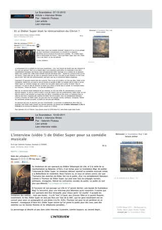 Le Scandaleux 07-12-2010
                                            Article + interview filmée
                                            Par : Valentin Fluteau
                                            Lien article
                                            Lien interview

      Et si Didier Super était la réincarnation du Christ
      Et si Didier Super était la réincarnation du Christ ?                                                                        Retrouvez
                                                                                                                                   Retrouvez Le Scand
                                                                                                                                                Scandaleux Mag' X en
                                                                                                                                                     daleux Mag' en
                                                                                                                                             lecture online!
                                                                                                                                             lecture online!

      Écrit par Valentin Fluteau, étudiant l'EDHEC
      Écrit par Valentin Fluteau, étudiant à l'EDHEC
      Mardi, 07 Décembre 2010 16:00
      Mardi, 07 Décembre 2010 16:00

      Culture Musique
      Culture - Musique

      Note des utilisateurs:
      Note des utilisateurs:           /7
      Mauvais
      Mauvais                   Très
                                Très bien    Note



                                             "Didier Super lance une comédie musicale" Quand on lit ça, on est partagé
                                             "Didier Super lance une comédie musicale". Quand on lit ça, on est part géta
                                             par deux sentiments contradictoires, la curiosité et la moquerie.
                                             par deux sentiments contradictoires, la curiosité et la moquerie.
                                             Sentiments accrus lorsqu'on lit le titre de la comédie : "Et si Didier Super
                                             Sentiments accrus lorsqu'on lit le titre de la comédie "Et si Didier Super
                                             était la réincarnation du Christ ?". Parce que Didier Super, pour moi, c'était
                                             était la réincarnation du Christ ? ". Parce que Didier Super, pour moi, c'était
                                             "Y en des biens", et son clip délirant.
                                             "Y en a des biens", et son clip délirant.

                                             Le voici, d'ailleurs
                                             Le voici, d'ailleurs :
                                                                                                                               MUSIQUE
                                                                                                                               MUSIQUE



       La présentation de la comédie est tout aussi mystérieuse : c'est "une histoire de merde avec des chansons et
       La présentation de la comédie est tout aussi mystérieuse c'est "une histoire de merde avec des chansons et
       des cons qui dansent." Bref, on se prépare déjà à une expérience particulière. Je m'attendais à une pièce
       des cons qui dansent." Bref, on se prépare déjà une expérience particulière.         m'attendais une pièce
       complètement foutraque, mal foutue, mais outrageusement drôle. Interrogé sur la création de ce spectacle,
       complètement foutraque, mal foutue, mais outrageusement drôle. Interrogé sur la création de ce spectacle,
       Didier nous confiait que "l'idée d'une comédie musicale [le] faisait chier" : "quand on a trouvé le titre, ça m'a
       Didier nous confiait que "l'idée d'une comédie musicale [le] faisait chier" "quand on trouvé le titre, ça m'a
                                                                                                                 r
       fait marrer. C'était super dur de créer un spectacle à partir du titre, c'est pour ça que l'histoire n'a rien à voir
       fait marrer. C'était super dur de créer un spectacle partir du titre, c'est pour ça que l'histoire n'a rien voir
       avec le titre". Bref, pas très enthousiasmant, sauf pour ceux qui le connaissent depuis longtemps.
       avec le titre". Bref, pas très enthousiasmant, sauf pour ceux qui le connaissent depuis longtemps.
                                  r

       Cependant, le spectacle réserve bien des surprises. Pour ce qui est du délire, on n'est pas déçu. Didier arrive
       Cependant, le spectacle réserve bien des surprises. Pour ce qui est du délire, on n'est pas déçu. Didier arrive
       triomphant, habillé d'un col roulé en lycra et foirant sa cascade en BMX. La comédie met en scène la vie de
       triomphant, habillé d'un col roulé en lycra et foirant sa cascade en BMX. La comédie met en scène la vie de
       Didier Super, ex -chanteur engagé, qui a perdu tout son public depuis qu'il a perdu "la haine". Pour la
       Didier Super, ex-chanteur engagé, qui perdu tout son public depuis qu'il perdu "la haine". Pour la
       retrouver, il se met en tête de retrouver le fumier qui a foutu le bordel dans le monde. Et il enchaîne toutes
       retrouver, il se met en tête de retrouver le fumier qui foutu le bordel dans le monde.
                                ê                                                                  il enchaîne toutes
       ses chansons : "Putain de chinois", " Le club des catholiques"...
       ses chansons "Putain de chinois", Le club des catholiques"...

       Bien sûr, on retrouve toute l'ambiance de ses chansons, et c'est très drôle. Et, contrairement à ce qu'on
       Bien sûr, on retrouve toute l'ambiance de ses chansons, et c'est très drôle.
                                      a                                e                   contrairement ce qu'on o
       pourrait imaginer, la mise en scène, le décor, le jeu des acteurs sont très professionnels. Didier Super est une
       pourrait imaginer, la mise en scène, le décor, le jeu des acteurs sont très professionnels. Didier Super est une
       bête de scène et sait ent aîner sa troupe dans son délire. L'ensemble est très réussi, et l'ambiance dans la
       bête de scène et sait entraîner sa troupe dans son délire. L'ensemble est très réussi, et l'ambiance dans la
                                 tr
       salle est très forte. L'outrance des sketches de Didier fait rire le public, d'un rire véritablement libérateur.
       salle est très forte. L'outrance des sketches de Didier fait rire le public, d'un rire véritablement libérateur.              O
       Comme si l'humour de D dier Super, qui joue avec tous les préjugés racistes, politiques, misogynes, libérait
       Comme si l'humour de Di   Didier Super, qui joue avec tous les préjugés racistes, politiques, misogynes, libérait
       les contraintes sociales du public. Le public en sort plus que détendu.
       les contraintes sociales du public. Le public en sort plus que détendu.

       Un spectacle que nous ne pouvons que vous recommander. La quinzaine à la Bellevilloise (Paris XXe) est
       Un spectacle que nous ne pouvons que vous recommander. La quinzaine la Bellevilloise (Paris XXe) est
                                                                                                       e                       L
       terminée, mais Didier Super entame une tournée nationale, qui passera par le théâtre Sébastopol, à Lille, le
       terminée, mais Didier Super entame une tournée nationale, qui passera par    théâtre Sébastopol, Lille,
       9 février et se conclura au Bataclan, à Paris, à partir du 11 février.
         février et se conclura au Bataclan, Paris, partir du 11 février.

       Pour patienter d'ici le 9 février, vous pouvez revoir le CDTB Show #13, dont Didier Super était l'invit :
       Pour patienter d'ici le février, vous pouvez revoir le CDTB Show #13, dont Didier Super était l'invitété



                                            Le Scandaleux 10-02-2011
                                            Article + interview filmée
                                            Par : Valentin Fluteau
                                            Lien article
                                            Lien interview vidéo


L'interview (vidéo !) de Didier Super pour sa comédie
L'interview (vidéo !) de Didier Super pour sa comédie                                                                                                                   Retrouvez
                                                                                                                                                                        Retrouvez Le Scandaleux Mag' X en
                                                                                                                                                                                     Scandaleux Mag' en
                                                                                                                                                                                  lecture online!
                                                                                                                                                                                  lecture online!
musicale
musicale
Écrit par Valentin Fluteau, étudiant l'EDHEC
Écrit par Valentin Fluteau, étudiant à l'EDHEC
Je
J udi, 10 Février 2011 15:00
Jeudi, 10 Février 2011 15:00

WebTV - Interviews
        Interviews

Note des utilisateurs:
Note des utilisateurs:                          11
                                              / 11
Mauvais
Mauvais                             Très bien
                                    T                  Note



                                     Au lendemain de son spectacle au théâtre Sébastopol de Lille, et la veille de sa
                                     Au lendemain de son spectacle au théâtre Sébastopol de Lille, et à la veille de sa
                                     représentation au Bataclan, à Paris, il est temps pour Le Scandaleux Mag’ de publier
                                     représentation au Bataclan, Paris, il est temps pour Le Scandaleux Mag’ de publier
                                     l’interview de Didier Super. Le showman délirant reprend sa comédie musicale initiée
                                     l’interview de Didier Super. Le showman délirant reprend sa comédie musicale initiée
                                     à la Bellevilloise en novembre. Nous l'avions vu, et nous en avions conclu ceci que
                                        la Bellevilloise en novembre. Nous l'avions vu, et nous en avions conclu ceci que
                                                                             a
                                     "l'outrance des sketches de Didier fait rire le public, d'un rire véritablement libérateur.
                                     "l'outrance des sketches de Didier fait rire le public, d'un rire véritablement libérateur.
                                     Comme si l'humour de Didier Super, qui joue avec tous les préjugés racistes,
                                     Comme si l'humour de Didier Super, qui joue avec tous les préjugés racistes,                                                      LE SCANDALEUX MAG' TV
                                                                                                                                                                       LE SCANDALEUX MAG' TV
                                     politiques, misogynes, libérait les cont aintes sociales du public. Le public en sort
                                     politiques, misogynes, libérait les contraintes sociales du public. Le public en sort
                                                                             tr
                                     plus que détendu." La critique est lisible ici .
                                     plus que détendu." La critique est lisible ici.

                            l'occasion de son passage sur Lille le 17 janvier dernier, une équipe du Scandaleux
                         À l'occasion de son passage sur Lille le 17 janvier dernier, une équipe du Scandaleux
                         Mag' l'a rencontré, pour une interview plus détendue qu'en novembre. Il estime que
                         Mag' l'a rencontré, pour une interview plus détendue qu'en novembre. Il estime que
                         son spectacle doit être retravaillé, pour mieux partir "en couille". Il accepte les
                         son spectacle doit être retravaillé, pour mieux partir "en couille". Il accepte les
invitations des médias... mais pas toutes : il a dit "non" à Cauet, aux Grosses Têtes et à Laurent Ruquier,
invitations des médias... mais pas toutes il dit "non" Cauet, aux Grosses Têtes et Laurent Ruquier,
notamment.      fait, Didier Super ne veut pas être une "star de la télé", que les gens viendraient voir en
notamment. En fait, Didier Super ne veut pas être une "star de la télé", que les gens viendraient voir en
concert pour avoir un autographe et une photo la fin. Enfin, l'humour est pour lui en perdition en ce
concert pour avoir un autographe et une photo à la fin. Enfin, l'humour est pour lui en perdition en ce
moment : nostalgique d' Hara-Kiri, Didier Super estime qu'"on prend le public pour des cons, avec des
moment nostalgique d' Hara-Kiri Didier Super estime qu'"on prend le public pour des cons, avec des
sketches sur les bonnes femmes et les téléphones portables..."
sketches sur les bonnes femmes et les téléphones portables..."
                                                                                                                                                                         CDTB Show #23 - Berlusconi et
                                                                                                                                                                         CDTB Show #23 Berlusconi et
Le personnage se dévoile un peu dans cette interview, prendre, comme toujours, au second degré...
Le personnage se dévoile un peu dans cette interview, à prendre, comme toujours, au second degré...                                                                      Ruby, Bacri pour Avant l'aube
                                                                                                                                                                         Ruby, Bacri pour Avant l'aube
                                                                                                                                                                         envo
                                                                                                                                                                         envoyé par Le Scandaleux Mag' .
                                                                                                                                                                            oyé        Scandaleux Mag'.
                                                                                                                                                                                         an

                                                                      L'INTERVIE
                                                                      L'INTERVIEW
                                                                               EW
  D
 