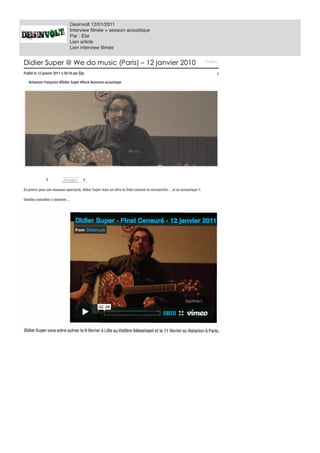 Desinvolt 12/01/2011
                                 Interview filmée + session acoustique
                                 Par : Elie
                                 Lien article
                                 Lien interview filmée


Didier Super We do music (Paris) 12 janvier 2010
Didier Super @ We do music (Paris) – 12 janvier 2010                                                                          Vi
                                                                                                                              V déo s
                                                                                                                              Vidéos

Publié le 12 janv ier 2011 04:16 p r Élie
Publié le 12 janvier 2011 à 04:16 par Élie
                                  pa                                                                                                1

    #chans on française #Didier Super #Rock #session acoustique
    #chanson français e #Didier Super #Rock #session acoust ique




                8            Partage
                             Partager
                                   er    4


En promo pour s on nouveau spectacle, Didier Super nous en offre le final censuré en exclusivité… et en acoustique !!
   promo pour son nouv eau s pectacle, Didier Super nous en offre le final cens uré en ex clus iv ité… et en acous tique !!

Oreilles s ens ibles s ’abs tenir…
Oreilles sensibles s’abstenir…




D
 