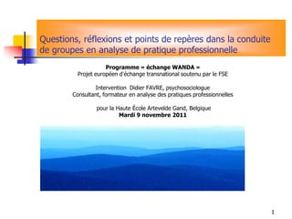 Questions, réflexions et points de repères dans la conduite
de groupes en analyse de pratique professionnelle
                     Programme « échange WANDA »
          Projet européen d’échange transnational soutenu par le FSE

                Intervention Didier FAVRE, psychosociologue
        Consultant, formateur en analyse des pratiques professionnelles

                 pour la Haute École Artevelde Gand, Belgique
                          Mardi 9 novembre 2011




                                                                          1
 