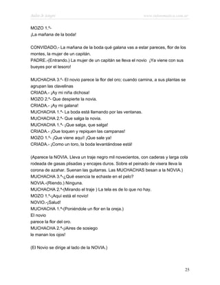Bodas de Sangre                                           www.infotematica.com.ar

MOZO 1.º-
¡La mañana de la boda!

CONVIDADO.- La mañana de la boda qué galana vas a estar pareces, flor de los
montes, la mujer de un capitán.
PADRE.-(Entrando.) La mujer de un capitán se lleva el novio ¡Ya viene con sus
bueyes por el tesoro!

MUCHACHA 3.º- El novio parece la flor del oro; cuando camina, a sus plantas se
agrupan las clavelinas
CRIADA.- ¡Ay mi niña dichosa!
MOZO 2.º- Que despierte la novia.
CRIADA.- ¡Ay mi galana!
MUCHACHA 1.ª- La boda está llamando por las ventanas.
MUCHACHA 2.ª- Que salga la novia.
MUCHACHA 1.ª- ¡Que salga, que salga!
CRIADA.- ¡Oue toquen y repiquen las campanas!
MOZO 1.º- ¡Que viene aquí! ¡Que sale ya!
CRIADA.- ¡Como un toro, la boda levantándose está!

(Aparece la NOVIA. Lleva un traje negro mil novecientos, con caderas y larga cola
rodeada de gasas plisadas y encajes duros. Sobre el peinado de visera lleva la
corona de azahar. Suenan las guitarras. Las MUCHACHAS besan a la NOVIA.)
MUCHACHA 3.ª-¿Qué esencia te echaste en el pelo?
NOVIA.-(Riendo.) Ninguna.
MUCHACHA 2.ª-(Mirando el traje ) La tela es de lo que no hay.
MOZO 1.º-¡Aquí está el novio!
NOVIO.-¡Salud!
MUCHACHA 1.ª-(Poniéndole un flor en la oreja.)
El novio
parece la flor del oro.
MUCHACHA 2.ª-¡iAires de sosiego
le manan los ojos!

(El Novio se dirige al lado de la NOVIA.)




                                                                               25
 