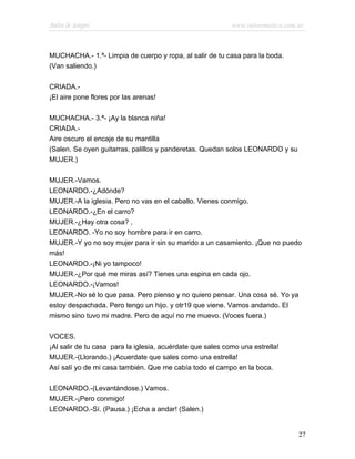Bodas de Sangre                                             www.infotematica.com.ar



MUCHACHA.- 1.ª- Limpia de cuerpo y ropa, al salir de tu casa para la boda.
(Van saliendo.)

CRIADA.-
¡El aire pone flores por las arenas!

MUCHACHA.- 3.ª- ¡Ay la blanca niña!
CRIADA.-
Aire oscuro el encaje de su mantilla
(Salen. Se oyen guitarras, palillos y panderetas. Quedan solos LEONARDO y su
MUJER.)

MUJER.-Vamos.
LEONARDO.-¿Adónde?
MUJER.-A la iglesia. Pero no vas en el caballo. Vienes conmigo.
LEONARDO.-¿En el carro?
MUJER.-¿Hay otra cosa? ,
LEONARDO. -Yo no soy hombre para ir en carro.
MUJER.-Y yo no soy mujer para ir sin su marido a un casamiento. ¡Que no puedo
más!
LEONARDO.-¡Ni yo tampoco!
MUJER.-¿Por qué me miras así? Tienes una espina en cada ojo.
LEONARDO.-¡Vamos!
MUJER.-No sé lo que pasa. Pero pienso y no quiero pensar. Una cosa sé. Yo ya
estoy despachada. Pero tengo un hijo. y otr19 que viene. Vamos andando. El
mismo sino tuvo mi madre. Pero de aquí no me muevo. (Voces fuera.)

VOCES.
¡Al salir de tu casa para la iglesia, acuérdate que sales como una estrella!
MUJER.-(Llorando.) ¡Acuerdate que sales como una estrella!
Así salí yo de mi casa también. Que me cabía todo el campo en la boca.

LEONARDO.-(Levantándose.) Vamos.
MUJER.-¡Pero conmigo!
LEONARDO.-Sí. (Pausa.) ¡Echa a andar! (Salen.)


                                                                                 27
 