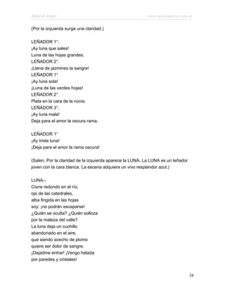 Bodas de Sangre                                          www.infotematica.com.ar

(Por la izquierda surge una claridad.)

LEÑADOR 1°.
¡Ay luna que sales!
Luna de las hojas grandes.
LEÑADOR 2°.
¡Llena de jazmines la sangre!
LEÑADOR 1°
¡Ay luna sola!
¡Luna de las verdes hojas!
LEÑADOR 2°
Plata en la cara de la novia.
LEÑADOR 3°.
¡Ay luna mala!
Deja para el amor la oscura rama.

LEÑADOR 1°
¡Ay triste luna!
¡Deja para el amor la rama oscura!

(Salen. Por la claridad de la izquierda aparece la LUNA. La LUNA es un leñador
joven con la cara blanca. La escena adquiera un vivo resplandor azul.)

LUNA.-
Cisne redondo en el río,
ojo de las catedrales,
alba fingida en las hojas
soy; ¡no podrán escaparse!
¿Quién se oculta? ¿Quién solloza
por la maleza del valle?
La luna deja un cuchillo
abandonado en el aire,
que siendo acecho de plomo
quiere ser dolor de sangre.
¡Dejadme entrar! ¡Vengo helada
por paredes y cristales!


                                                                                 38
 