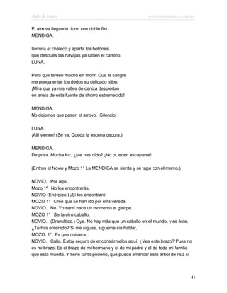 Bodas de Sangre                                           www.infotematica.com.ar

El aire va llegando duro, con doble filo.
MENDIGA.

Ilumina el chaleco y aparta los botones,
que después las navajas ya saben el camino.
LUNA.

Pero que tarden mucho en morir. Que la sangre
me ponga entre los dedos su delicado silbo.
¡Mira que ya mis valles de ceniza despiertan
en ansia de esta fuente de chorro estremecido!

MENDIGA.
No dejemos que pasen el arroyo. ¡Silencio!

LUNA.
¡Allí vienen! (Se va. Queda la escena oscura.)

MENDIGA.
De prisa. Mucha luz. ¿Me has oído? ¡No pLieden escaparse!

(Entran el Novio y Mozo 1° La MENDIGA se sienta y se tapa con el manto.)

NOVIO. Por aquí.
Mozo 1º No los encontrarás.
NOVIO (Enérgico.) ¡Sí los encontraré!
MOZO 1° Creo que se han ido por otra vereda.
NOVIO. No. Yo sentí hace un momento el galope.
MOZO 1° Sería otro caballo.
NOVIO. (Dramático.) Oye. No hay más que un caballo en el mundo, y es éste.
¿Te has enterado? Si me sigues, sígueme sin hablar.
MOZO. 1° Es que quisiera...
NOVIO. Calla. Estoy seguro de encontrármelos aquí. ¿Ves este brazo? Pues no
es mi brazo. Es el brazo de mi hermano y el de mi padre y el de toda mi familia
que está muerta. Y tiene tanto poderío, que puede arrancar este árbol de raíz si




                                                                               41
 